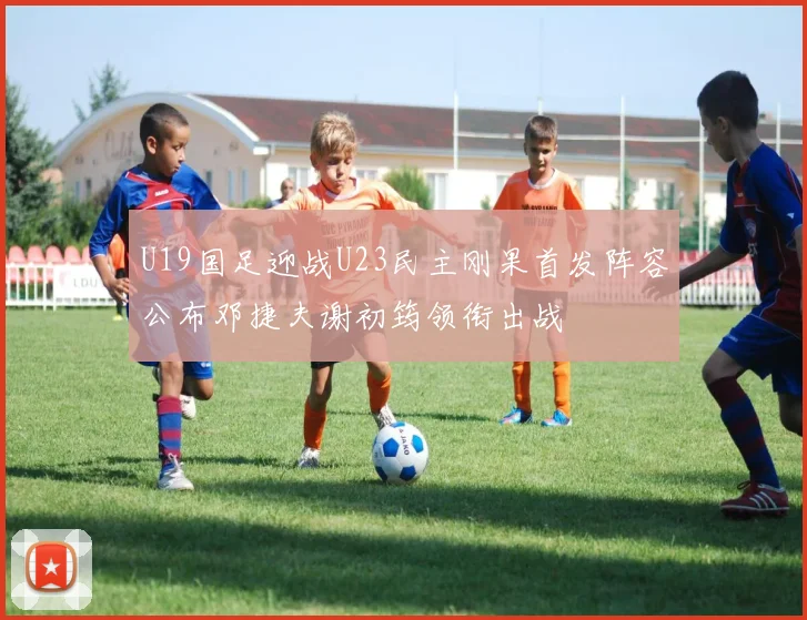U19国足迎战U23民主刚果首发阵容公布邓捷夫谢初筠领衔出战