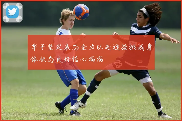 华子坚定表态全力以赴迎接挑战身体状态良好信心满满