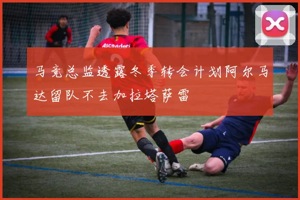 马竞总监透露冬季转会计划阿尔马达留队不去加拉塔萨雷