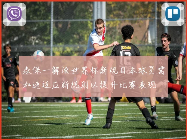 森保一解读世界杯新规日本球员需加速适应新规则以提升比赛表现