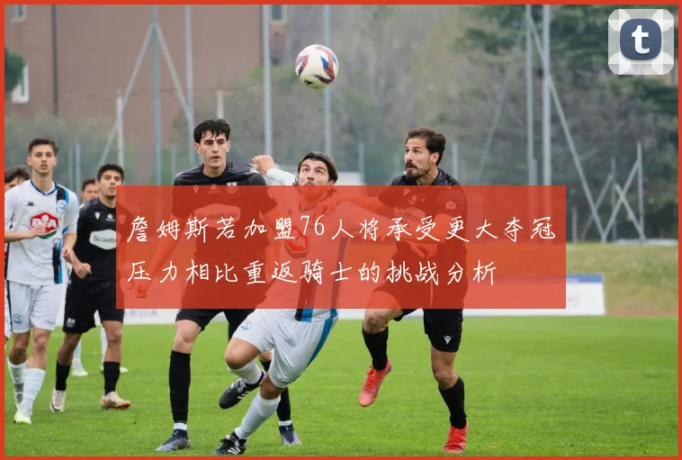 詹姆斯若加盟76人将承受更大夺冠压力相比重返骑士的挑战分析
