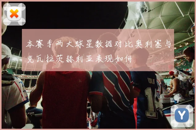 本赛季两大球星数据对比奥利塞与克瓦拉茨赫利亚表现如何