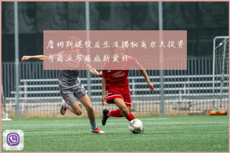 詹姆斯退役后生活揭秘高尔夫投资与商业布局成新爱好