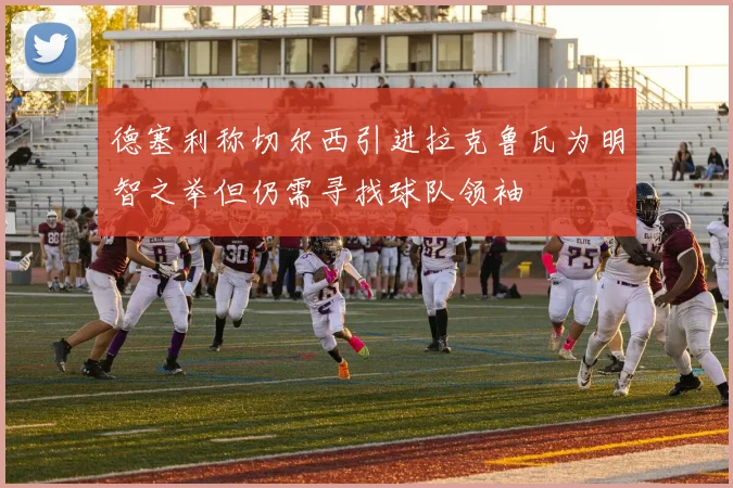 德塞利称切尔西引进拉克鲁瓦为明智之举但仍需寻找球队领袖