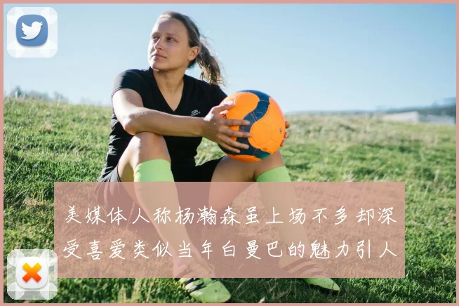 美媒体人称杨瀚森虽上场不多却深受喜爱类似当年白曼巴的魅力引人瞩目