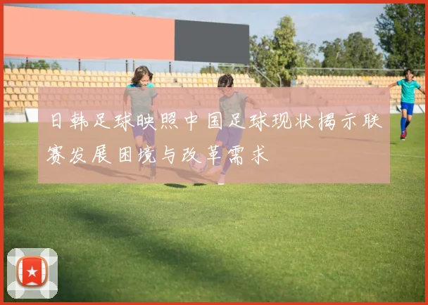 日韩足球映照中国足球现状揭示联赛发展困境与改革需求