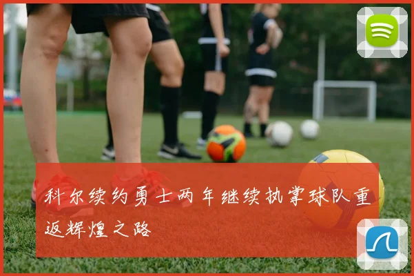 科尔续约勇士两年继续执掌球队重返辉煌之路