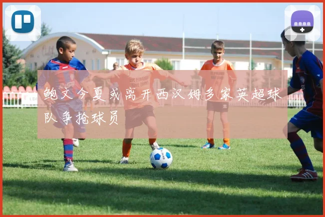 鲍文今夏或离开西汉姆多家英超球队争抢球员