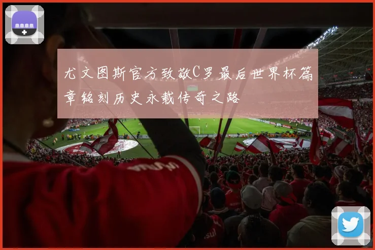 尤文图斯官方致敬C罗最后世界杯篇章铭刻历史永载传奇之路