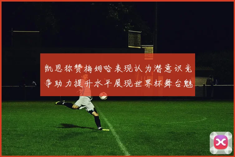 凯恩称赞梅姆哈表现认为潜意识竞争助力提升水平展现世界杯舞台魅力