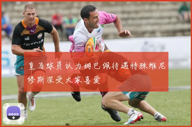 皇马球员认为姆巴佩待遇特殊维尼修斯深受大家喜爱