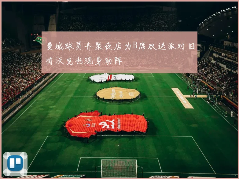 曼城球员齐聚夜店为B席欢送派对旧将沃克也现身助阵