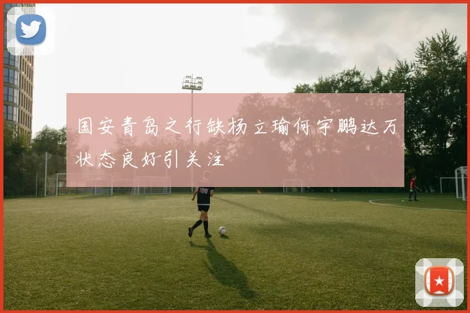国安青岛之行缺杨立瑜何宇鹏达万状态良好引关注