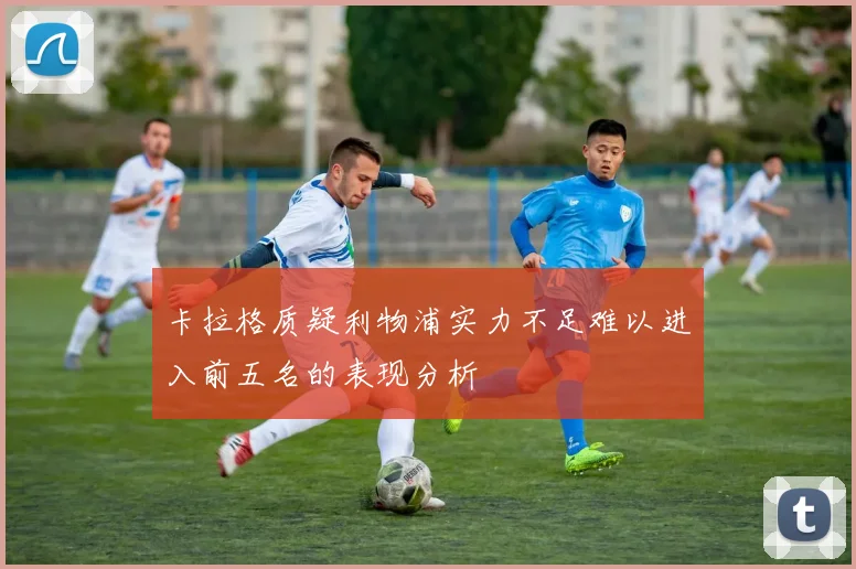 卡拉格质疑利物浦实力不足难以进入前五名的表现分析
