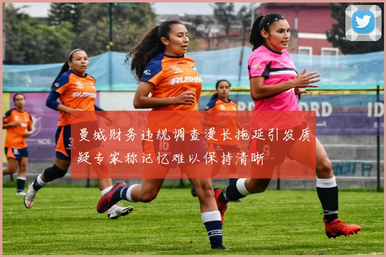 曼城财务违规调查漫长拖延引发质疑专家称记忆难以保持清晰