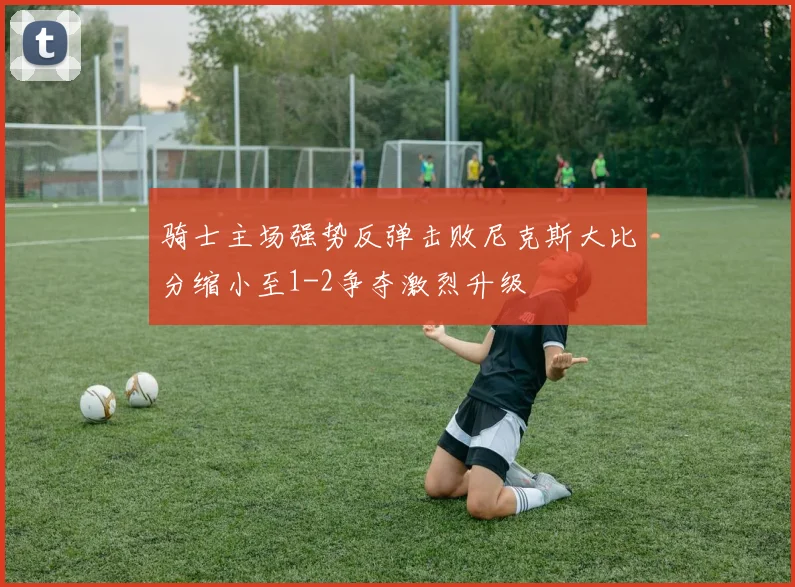 骑士主场强势反弹击败尼克斯大比分缩小至1-2争夺激烈升级